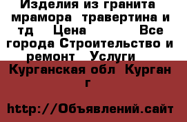 Изделия из гранита, мрамора, травертина и тд. › Цена ­ 1 000 - Все города Строительство и ремонт » Услуги   . Курганская обл.,Курган г.